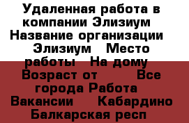 Удаленная работа в компании Элизиум › Название организации ­ Элизиум › Место работы ­ На дому › Возраст от ­ 16 - Все города Работа » Вакансии   . Кабардино-Балкарская респ.